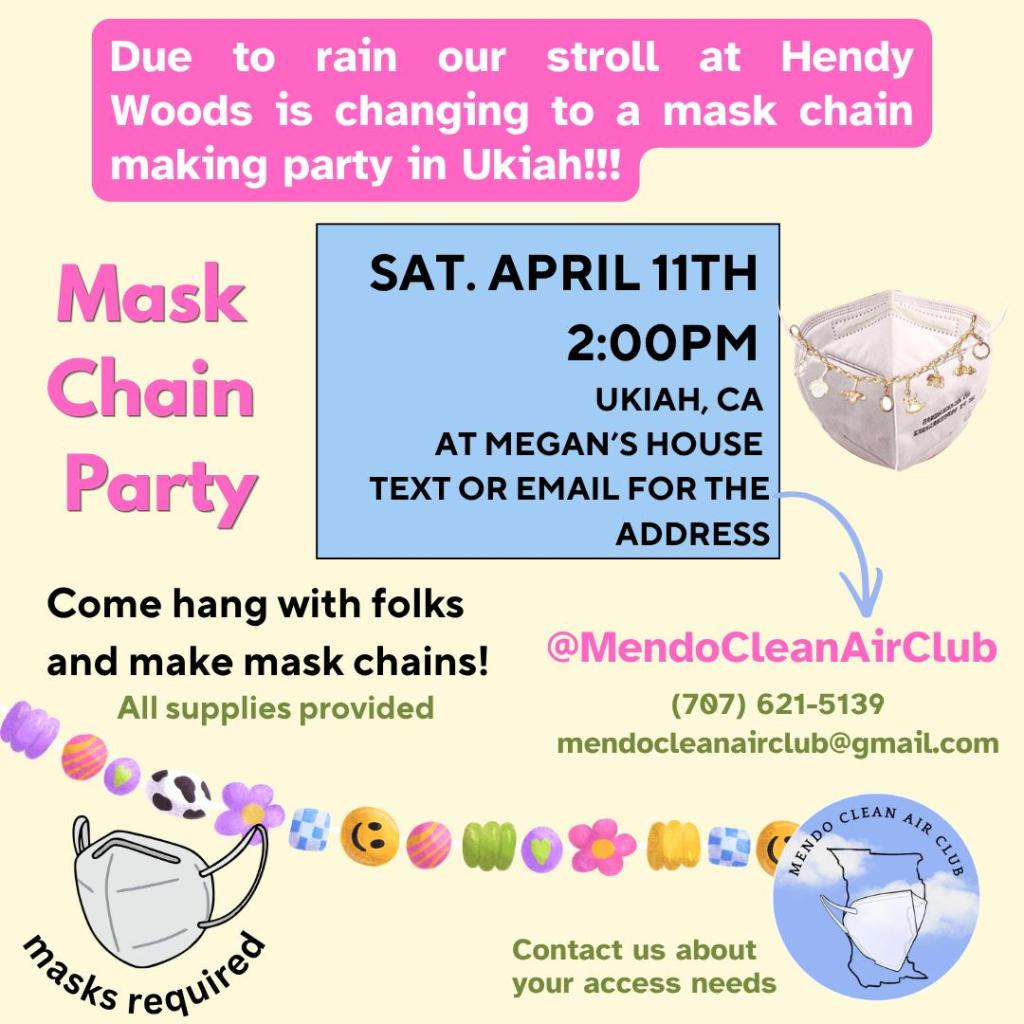Due to rain our stroll at Hendy Woods is changing to a mask chain making party in Ukiah!!!
Mask Chain Party: Sat. April 11th, 2:00pm, Ukiah, CA. At Megan's house - text or email for the address.
@MendoCleanAirClub
(707) 621-5139
mendocleanairclub@gmail.com
Come hang with folks and make mask chains! All supplies provided. Masks required. Contact us about your access needs.